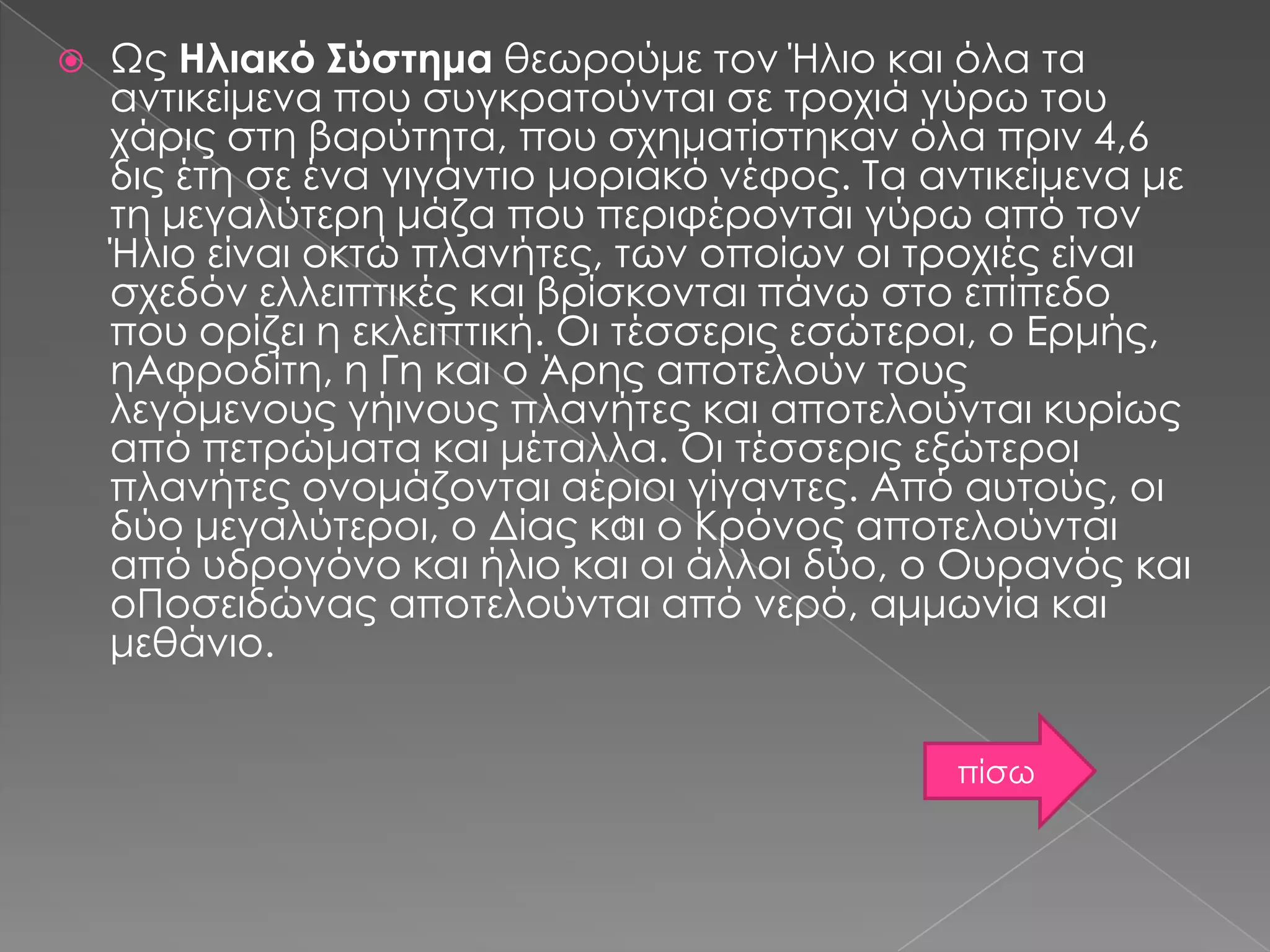 Ως Ηλιακό Σύστημα θεωρούμε τον Ήλιο και όλα τα
αντικείμενα που συγκρατούνται σε τροχιά γύρω του
χάρις στη βαρύτητα, που σχηματίστηκαν όλα πριν 4,6
δις έτη σε ένα γιγάντιο μοριακό νέφος. Τα αντικείμενα με
τη μεγαλύτερη μάζα που περιφέρονται γύρω από τον
Ήλιο είναι οκτώ πλανήτες, των οποίων οι τροχιές είναι
σχεδόν ελλειπτικές και βρίσκονται πάνω στο επίπεδο
που ορίζει η εκλειπτική. Οι τέσσερις εσώτεροι, ο Ερμής,
ηΑφροδίτη, η Γη και ο Άρης αποτελούν τους
λεγόμενους γήινους πλανήτες και αποτελούνται κυρίως
από πετρώματα και μέταλλα. Οι τέσσερις εξώτεροι
πλανήτες ονομάζονται αέριοι γίγαντες. Από αυτούς, οι
δύο μεγαλύτεροι, ο Δίας και ο Κρόνος αποτελούνται
από υδρογόνο και ήλιο και οι άλλοι δύο, ο Ουρανός και
οΠοσειδώνας αποτελούνται από νερό, αμμωνία και
μεθάνιο.
ί



πίσω

 