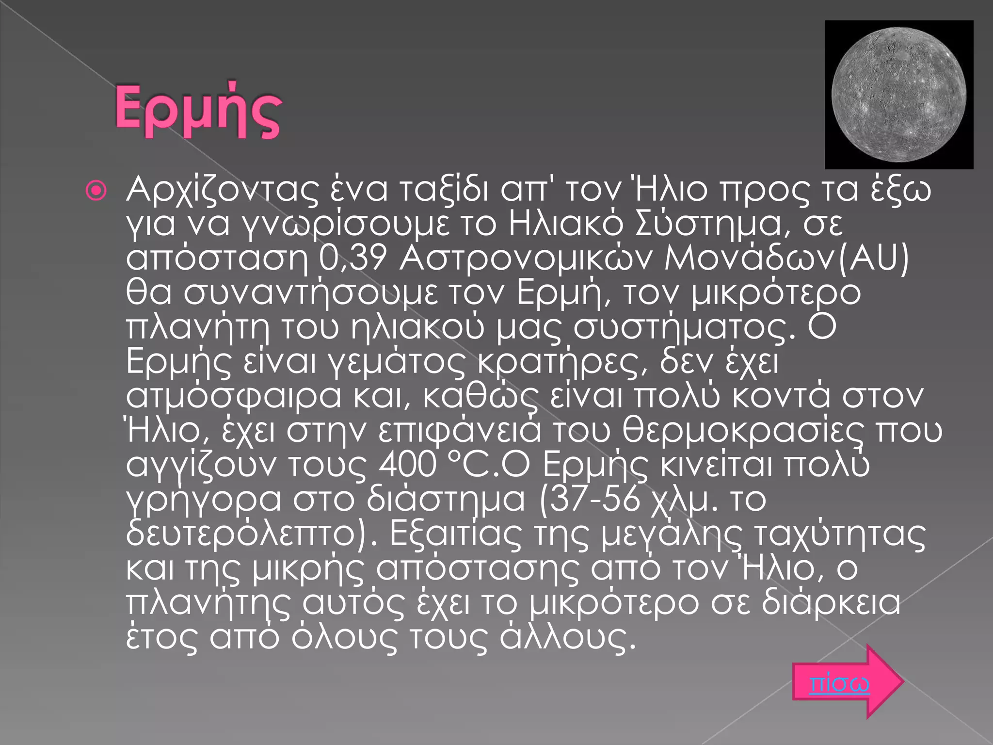 

Αρχίζοντας ένα ταξίδι απ' τον Ήλιο προς τα έξω
για να γνωρίσουμε το Ηλιακό Σύστημα, σε
απόσταση 0,39 Αστρονομικών Μονάδων(AU)
θα συναντήσουμε τον Ερμή, τον μικρότερο
πλανήτη του ηλιακού μας συστήματος. Ο
Ερμής είναι γεμάτος κρατήρες, δεν έχει
ατμόσφαιρα και, καθώς είναι πολύ κοντά στον
Ήλιο, έχει στην επιφάνειά του θερμοκρασίες που
αγγίζουν τους 400 °C.Ο Ερμής κινείται πολύ
γρήγορα στο διάστημα (37-56 χλμ. το
δευτερόλεπτο). Εξαιτίας της μεγάλης ταχύτητας
και της μικρής απόστασης από τον Ήλιο, ο
πλανήτης αυτός έχει το μικρότερο σε διάρκεια
έτος από όλους τους άλλους.
πίσω

 