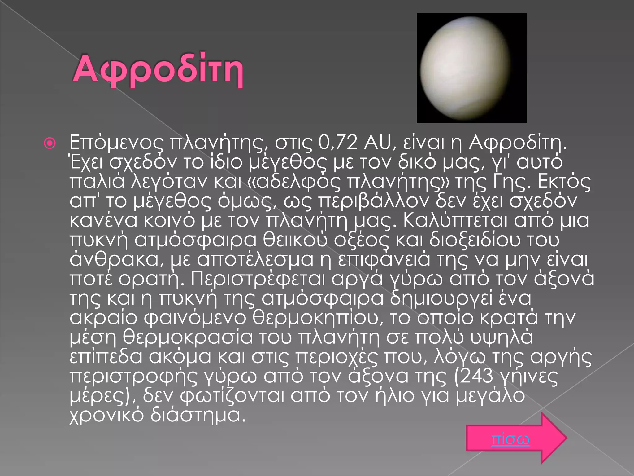 

Επόμενος πλανήτης, στις 0,72 AU, είναι η Αφροδίτη.
Έχει σχεδόν το ίδιο μέγεθος με τον δικό μας, γι' αυτό
παλιά λεγόταν και «αδελφός πλανήτης» της Γης. Εκτός
απ' το μέγεθος όμως, ως περιβάλλον δεν έχει σχεδόν
κανένα κοινό με τον πλανήτη μας. Καλύπτεται από μια
πυκνή ατμόσφαιρα θειικού οξέος και διοξειδίου του
άνθρακα, με αποτέλεσμα η επιφάνειά της να μην είναι
ποτέ ορατή. Περιστρέφεται αργά γύρω από τον άξονά
της και η πυκνή της ατμόσφαιρα δημιουργεί ένα
ακραίο φαινόμενο θερμοκηπίου, το οποίο κρατά την
μέση θερμοκρασία του πλανήτη σε πολύ υψηλά
επίπεδα ακόμα και στις περιοχές που, λόγω της αργής
περιστροφής γύρω από τον άξονα της (243 γήινες
μέρες), δεν φωτίζονται από τον ήλιο για μεγάλο
χρονικό διάστημα.
πίσω

 