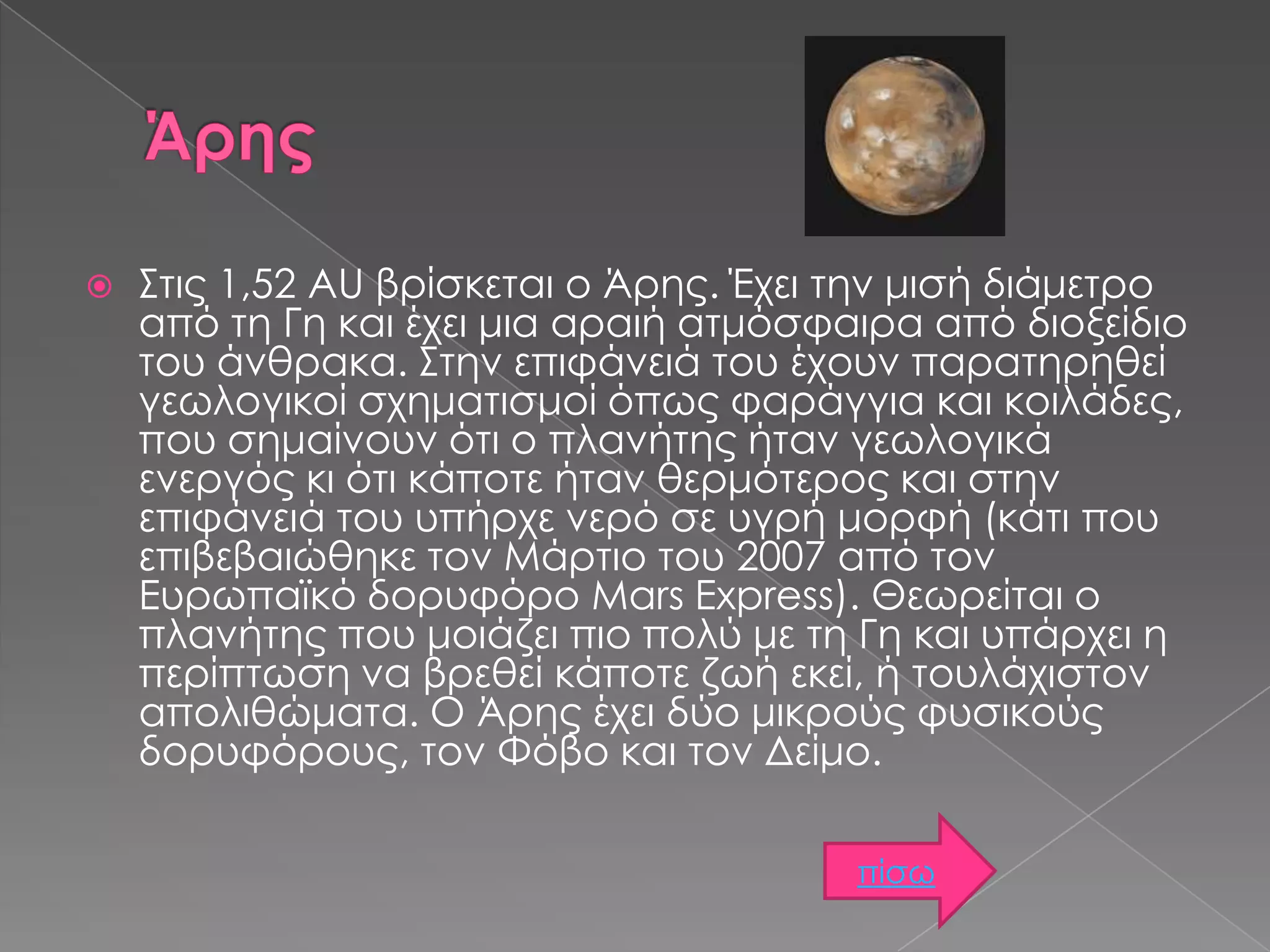 

Στις 1,52 AU βρίσκεται ο Άρης. Έχει την μισή διάμετρο
από τη Γη και έχει μια αραιή ατμόσφαιρα από διοξείδιο
του άνθρακα. Στην επιφάνειά του έχουν παρατηρηθεί
γεωλογικοί σχηματισμοί όπως φαράγγια και κοιλάδες,
που σημαίνουν ότι ο πλανήτης ήταν γεωλογικά
ενεργός κι ότι κάποτε ήταν θερμότερος και στην
επιφάνειά του υπήρχε νερό σε υγρή μορφή (κάτι που
επιβεβαιώθηκε τον Μάρτιο του 2007 από τον
Ευρωπαϊκό δορυφόρο Mars Express). Θεωρείται ο
πλανήτης που μοιάζει πιο πολύ με τη Γη και υπάρχει η
περίπτωση να βρεθεί κάποτε ζωή εκεί, ή τουλάχιστον
απολιθώματα. Ο Άρης έχει δύο μικρούς φυσικούς
δορυφόρους, τον Φόβο και τον Δείμο.
πίσω

 