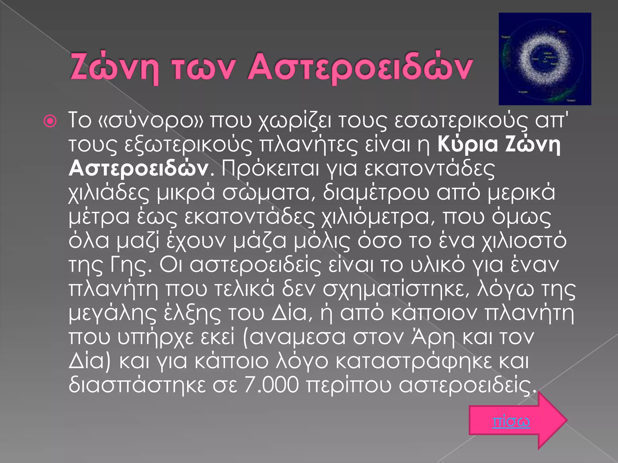 

Το «σύνορο» που χωρίζει τους εσωτερικούς απ'
τους εξωτερικούς πλανήτες είναι η Κύρια Ζώνη
Αστεροειδών. Πρόκειται για εκατοντάδες
χιλιάδες μικρά σώματα, διαμέτρου από μερικά
μέτρα έως εκατοντάδες χιλιόμετρα, που όμως
όλα μαζί έχουν μάζα μόλις όσο το ένα χιλιοστό
της Γης. Οι αστεροειδείς είναι το υλικό για έναν
πλανήτη που τελικά δεν σχηματίστηκε, λόγω της
μεγάλης έλξης του Δία, ή από κάποιον πλανήτη
που υπήρχε εκεί (αναμεσα στον Άρη και τον
Δία) και για κάποιο λόγο καταστράφηκε και
διασπάστηκε σε 7.000 περίπου αστεροειδείς.
πίσω

 