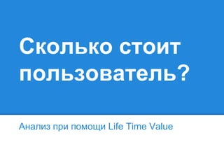 Сколько стоит
пользователь?
Анализ при помощи Life Time Value

 