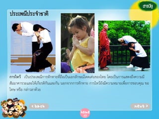 ประเพณีประจาชาติ

การไหว้ เป็นประเพณีการทักทายที่ถือเป็นเอกลักษณ์โดดเด่นของไทย โดยเป็นการแสดงถึงความมี
สัมมาคารวะและให้เกียรติกันและกัน นอกจากการทักทาย การไหว้ยังมีความหมายเพื่อการขอบคุณ ขอ
โทษ หรือ กล่าวลาด้วย

 
