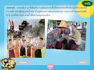 สงกรานต์ ประเพณีเก่าแก่ ซึ่งถือเป็นการเฉลิมฉลองวันขึ้นปีใหม่ของไทยที่ยึดถือปฏิบัติกัน โดยจะมี
การ รดน้ํา ขอพรผู้ใหญ่ สรงน้ําพระ ทําบุญตักบาตร ปล่อยนกปล่อยปลา ขนทรายเข้าวัดและก่อเจดีย์
ทราย รวมทั้งมีการเล่น สาดน้ําเพื่อความสนุกสนานด้วย

 