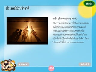 ประเพณีประจาชาติ
วายัง กูลิต (Wayang Kulit)
เป็นการแสดงเชิดหุ่นเงาที่เป็นเอกลักษณ์ของ
อินโดนีเซีย และถือเป็นศิลปะการแสดงที่
งดงามและวิจิตรกว่าการ แสดงชนิดอื่น
เพราะรวมศิลปะหลายชนิดไว้ด้วยกัน โดย
ฉบับดั้งเดิมใช้หุ่นเชิดที่ทําด้วยหนังสัตว์ นิยม
ใช้วงดนตรี พื้นบ้านบรรเลงขณะแสดง

 