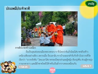 ประเพณีประจาชาติ

การตักบาตรข้าวเหนียว
ถือเป็นจุดเด่นของเมืองหลวงพระบาง ซึ่งโดยปกติแล้วนิยมใส่บาตรด้วยข้าว
เหนียวเพียงอย่างเดียว เพราะเมื่อ ถึงเวลาฉัน ชาวบ้านจะยกสํารับกับข้าวไปถวายที่วัด
เรียกว่า “ถวายจังหัน” โดยเวลาใส่บาตรจะนั่งคุกเข่าและผู้หญิง ต้องนุ่งซิ่น ส่วนผู้ชายนุ่ง
กางเกงขายาว และมีผ้าพาดไหล่ไว้สําหรับเป็นผ้ากราบพระเหมือนกัน

 