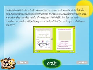 หนังสืออิเล็กทรอนิกส์ หรือ e-Book ย่อมาจากคําว่า electronic book หมายถึง หนังสือที่สร้างขึ้น
ด้วยโปรแกรมคอมพิวเตอร์มีลักษณะคล้ายหนังสือจริง สามารถเปิดอ่านได้ในเครื่องคอมพิวเตอร์ และมี
ลักษณะพิเศษคือสามารถสื่อสารกับผู้อ่านในลักษณะของมัลติมีเดียได้ ได้แก่ ข้อความ ภาพนิ่ง
ภาพเคลื่อนไหว และเสียง แต่ยังคงรักษารูปแบบความเป็นหนังสือไว้ไม่ว่าจะเป็นรูปร่าง หรือลักษณะ
การเปิดอ่าน

 