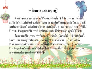 หลักการและทฤษฎี
ด้วยลักษณะต่างๆของดอกไม้แต่ละชนิดนั้น ทาให้หลายๆคนให้ความ
สนใจ ให้ความสาคัญเกี่ยวกับความหมาย และในตัวของดอกไม้นั่นเอง การที่
เรานาดอกไม้มาเป็นสัญลักษณ์ประจาจังหวัดนั้น อาจจะเพราะว่า อยากให้เห็น
ถึงความสาคัญ และเป็นการที่จะช่วยกันรณรงค์ให้ช่วยกันปลูกต้นไม้ด้วย
โดยความเป็นมาของการที่แต่ละจังหวัดต้องมีดอกไม้ประจาจังหวัดนั้น
ก็เพราะ ชนิดพันธุ์ไม้ประจาจังหวัด ทั้ง 76 จังหวัด ชนิดนี้ เป็นชนิดไม้ที่
สมเด็จพระนางเจ้า ฯ พระบรมราชินนาถได้พระราชทานให้แก่ ผู้ว่าราชการ
ี
จังหวัดทุกจังหวัด เพื่อนนาไปปลูกเป็นสิริมงคล เมื่อวันที่ 9 พฤษภาคม 2537
ณ ศูนย์การประชุมแห่งชาติสิริกิตติ์

 