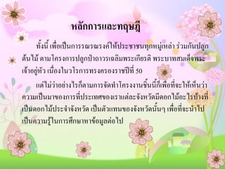 หลักการและทฤษฎี
ทั้งนี้ เพื่อเป็นการรณรณรงค์ให้ประชาชนทุกหมู่เหล่า ร่วมกันปลูก
ต้นไม้ ตามโครงการปลูกป่าถาวรเฉลิมพระเกียรติ พระบาทสมเด็จพระ
เจ้าอยู่หัว เนื่องในวโรการทรงครองราชปีที่ 50
แต่ไม่ว่าอย่างไรก็ตามการจัดทาโครงงานชิ้นนี้ก็เพื่อที่จะให้เห็นว่า
ความเป็นมาของการที่ประเทศของเราแต่ละจังหวัดมีดอกไม้อะไรบ้างที่
เป็นดอกไม้ประจาจังหวัด เป็นตัวแทนของจังหวัดนั้นๆ เพื่อที่จะนาไป
เป็นความรู้ในการศึกษาหาข้อมูลต่อไป

 