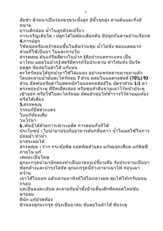4

ส้ม ซ่า ผิว หนาเป็น ร่อ งขรุข ระทั้ง ลูก มีข ั้ว จุก สูง ตามต้น และกิ่ง มี
หนาม
ยาวเล็ก น้อ ย นำ้า ในลูก มีร สเปรี้ย ว
การเจริญ เติบ โต : ปลูก ได้ไ ม่ต ้อ งเลือ กดิน มีป ลูก กัน ตามบ้า นเรือ กส
4.การปลูก
ใช้ห น่อ หรือ เหง้า ชอบขึ้น ในดิน ร่ว นซุย นำ้า ไม่ข ัง ชอบแดดมาก
ส่ว นที่ใ ช้เ ป็น ยา ใบและกาบใบ
สรรพคุณ ต้น แก้ร ิด สีด วงในปาก (คือ ปากแตกระแหง เป็น
ยาไทย แผลในปาก) สตรีม ีค รรภ์ร ับ ประทาน ทำา ให้แ ท้ง บีบ รัด
มดลูก ขับ ลมในลำา ใส้ แก้แ น่น
ตะไคร้ห อมได้ถ ูก นำา มาใช้ไ ล่แ มลง อย่า งแพร่ห ลายนานมาแล้ว
โดยละลายนำ้า มัน ตะไคร้ห อม 7 ส่ว น ผสมในแอลกอฮอล์ (70%) 93
ส่ว น ฉีด พ่น หรือ ตำา ใบสดหมัก ในแอลกอฮอล์ใ น อัต ราส่ว น 1:1 ทา
ตรงขอบประตู ที่ป ิด เปิด เสมอ หรือ ชุบ สำา ลีแ ขวนเอาไว้ห น้า ประตู
เข้า ออก หรือ ใช้ใ บตะไคร้ห อม มัด แล้ว ทุบ ให้ช ำ้า วางใว้ต ามมุม ห้อ ง
หรือ ใต้เ ตีย ง
5.สรรพคุณ
รากแก้ป ัส สวะแดง
ใบแก้ท ้อ งเสีย
วนไร่น า
6 .พัน ธุ์ไ ด้ด ้ว ยการเพาะเมล็ด การตอนกิ่ง ก็ไ ด้
ประโยชน์ : ใบนำา มาปรุง กับ อาหารดับ กลิ่น คาว นำ้า ในผลใช้ใ นการ
ย้อ มผ้า ทำา นำ้า
ยาสระผมได้
สรรพคุณ : ราก กระทุ้ง พิษ ถอดพิษ สำา แดง แก้ล มจุก เสีย ด แก้พ ิษ ฝี
ภายใน แก้
เสมหะเป็น โทษ
ลูก มะกรูด นำา มามัก ดองทำา เป็น ยาดองเปรี้ย วเค็ม รับ ประทานเป็น ยา
ฟอกล้า งและบำา รุง โลหิต ลูก มะกรูด นี้ถ ้า เอามาเผาไฟ ก่อ นเผา
คว้า น
เอาไส้ใ นออก แล้ว เอามหาหิง คุ์ใ ส่ใ นกลางผล สุม ไฟให้เ กรีย มจน
กรอบ
บดเป็น ผงละเอีย ด ละลายกับ นำ้า ผึ้ง ป้า ยลิ้น เด็ก ที่ค ลอดใหม่ข ับ
ผายลม
ดีน ัก แก้ป วดท้อ ง
ผิว ของลูก มะกรูด ปรุง เป็น ยาลม ขับ ลมในลำา ไส้ ขับ ระดู

 