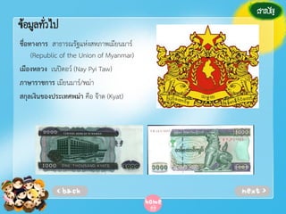 ข้อมูลทัวไป
่
ชื่อทางการ สาธารณรัฐแห่งสหภาพเมียนมาร์
(Republic of the Union of Myanmar)
เมืองหลวง เนปิดอว์ (Nay Pyi Taw)
ภาษาราชการ เมียนมาร์/พม่า
สกุลเงินของประเทศพม่า คือ จ๊าด (Kyat)

 