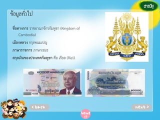 ข้อมูลทั่วไป
ชื่อทางการ ราชอาณาจักรกัมพูชา (Kingdom of
Cambodia)
เมืองหลวง กรุงพนมเปญ
ภาษาราชการ ภาษาเขมร
สกุลเงินของประเทศกัมพูชา คือ เรียล (Riel)

 