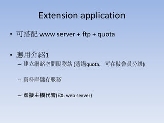 Extension application
• 可搭配 www server + ftp + quota
• 應用介紹1
– 建立網路空間服務站 (透過quota，可在做會員分級)
– 資料庫儲存服務
– 虛擬主機代管(EX: web server)

 