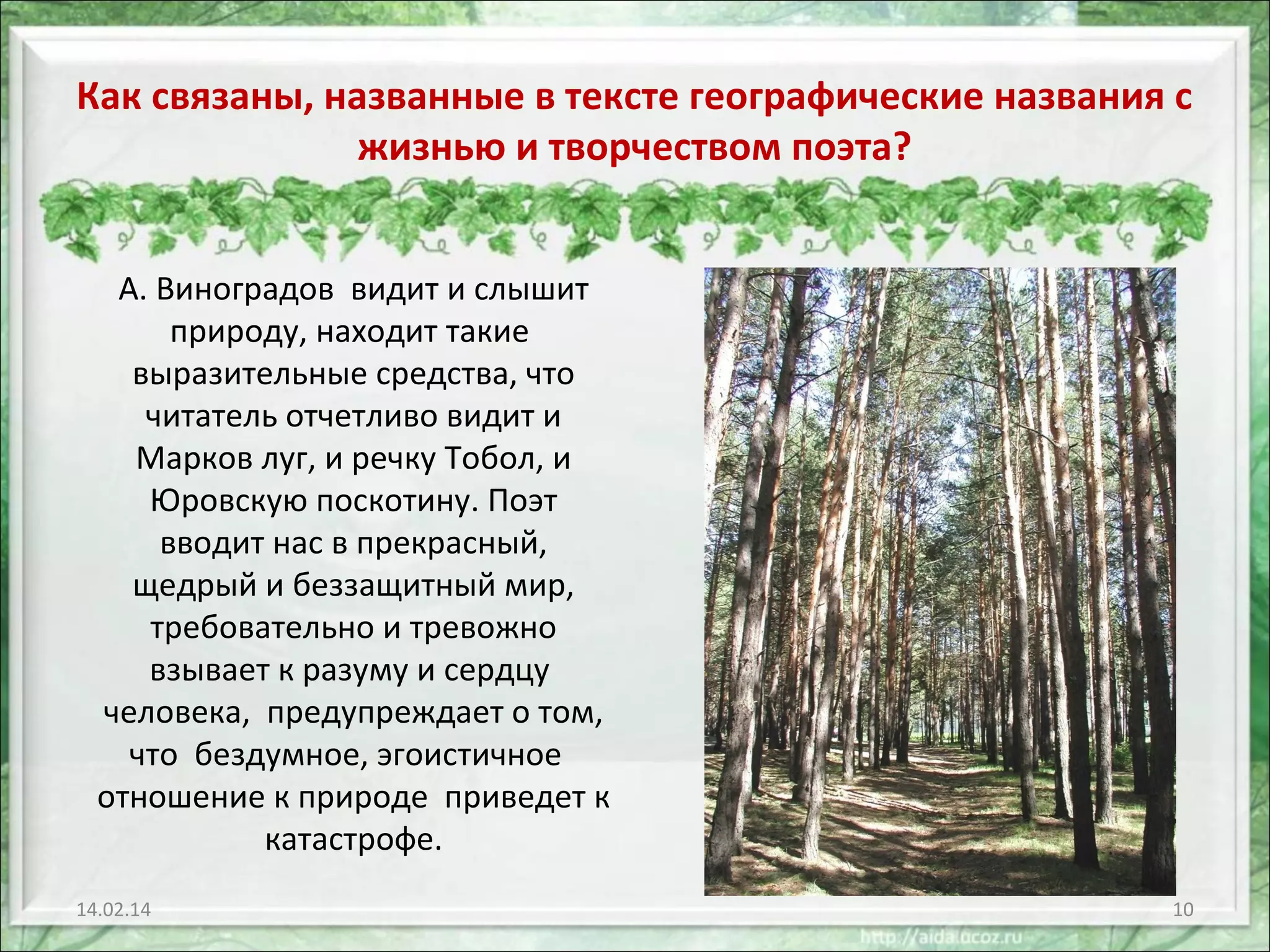 Как связаны, названные в тексте географические названия с
жизнью и творчеством поэта?
А. Виноградов видит и слышит
природу, находит такие
выразительные средства, что
читатель отчетливо видит и
Марков луг, и речку Тобол, и
Юровскую поскотину. Поэт
вводит нас в прекрасный,
щедрый и беззащитный мир,
требовательно и тревожно
взывает к разуму и сердцу
человека, предупреждает о том,
что бездумное, эгоистичное
отношение к природе приведет к
катастрофе.
14.02.14

10

 