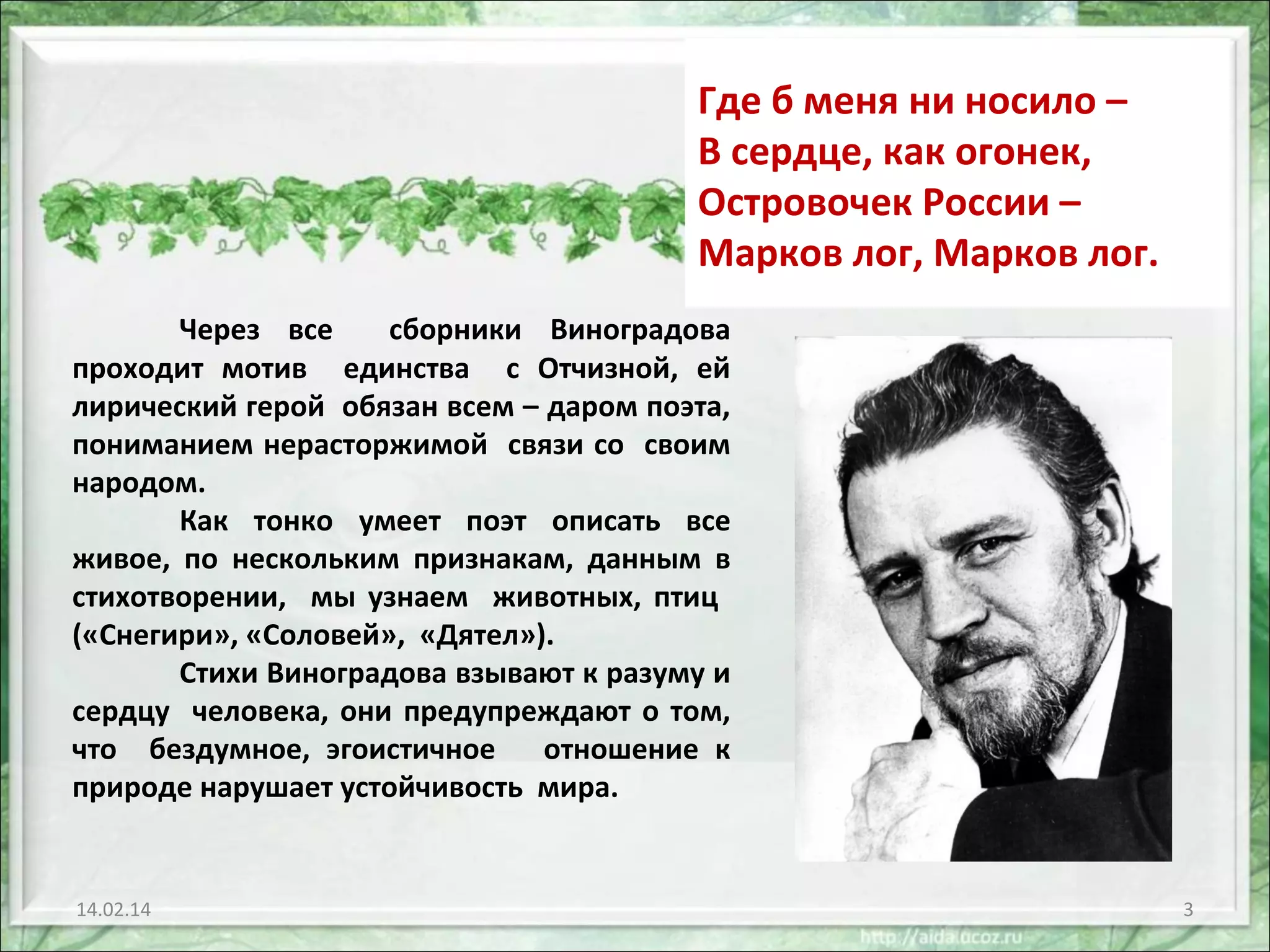 Где б меня ни носило –
В сердце, как огонек,
Островочек России –
Марков лог, Марков лог.
Через все
сборники Виноградова
проходит мотив единства с Отчизной, ей
лирический герой обязан всем – даром поэта,
пониманием нерасторжимой связи со своим
народом.
Как тонко умеет поэт описать все
живое, по нескольким признакам, данным в
стихотворении, мы узнаем животных, птиц
(«Снегири», «Соловей», «Дятел»).
Стихи Виноградова взывают к разуму и
сердцу человека, они предупреждают о том,
что бездумное, эгоистичное
отношение к
природе нарушает устойчивость мира.

14.02.14

3

 