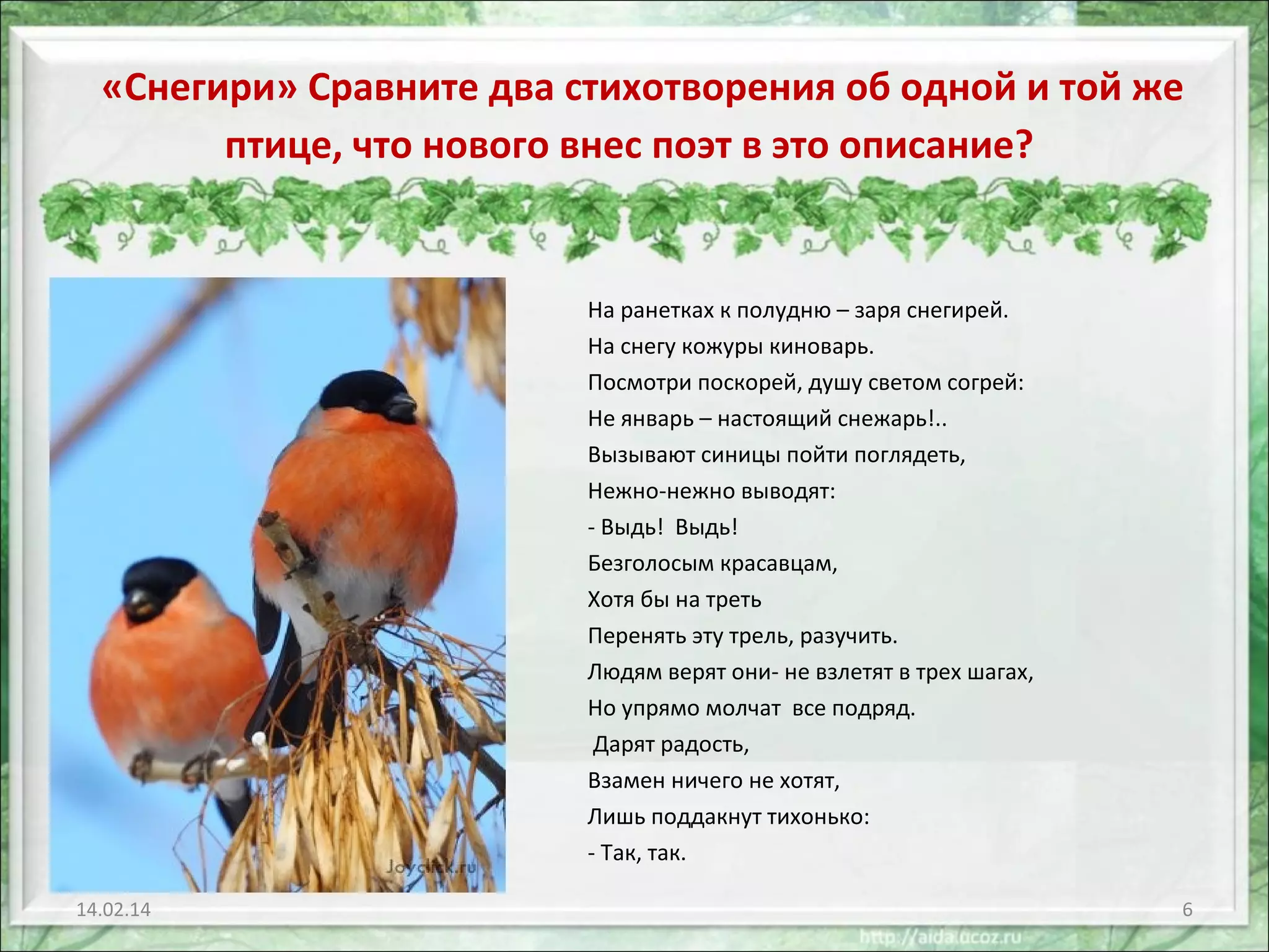 «Снегири» Сравните два стихотворения об одной и той же
птице, что нового внес поэт в это описание?

На ранетках к полудню – заря снегирей.
На снегу кожуры киноварь.
Посмотри поскорей, душу светом согрей:
Не январь – настоящий снежарь!..
Вызывают синицы пойти поглядеть,
Нежно-нежно выводят:
- Выдь! Выдь!
Безголосым красавцам,
Хотя бы на треть
Перенять эту трель, разучить.
Людям верят они- не взлетят в трех шагах,
Но упрямо молчат все подряд.
Дарят радость,
Взамен ничего не хотят,
Лишь поддакнут тихонько:
- Так, так.
14.02.14

6

 