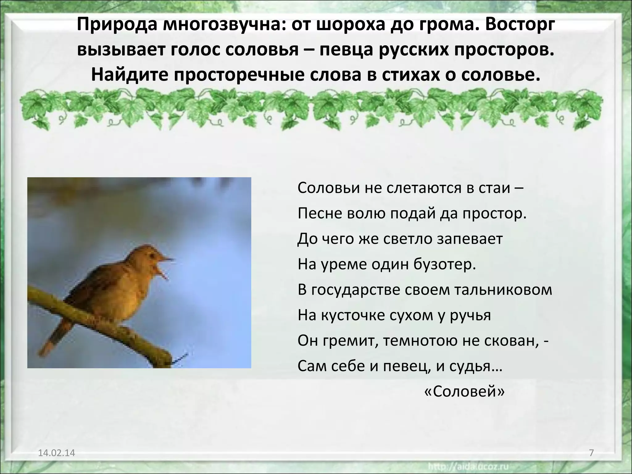 Природа многозвучна: от шороха до грома. Восторг
вызывает голос соловья – певца русских просторов.
Найдите просторечные слова в стихах о соловье.

Соловьи не слетаются в стаи –
Песне волю подай да простор.
До чего же светло запевает
На уреме один бузотер.
В государстве своем тальниковом
На кусточке сухом у ручья
Он гремит, темнотою не скован, Сам себе и певец, и судья…
«Соловей»

14.02.14

7

 