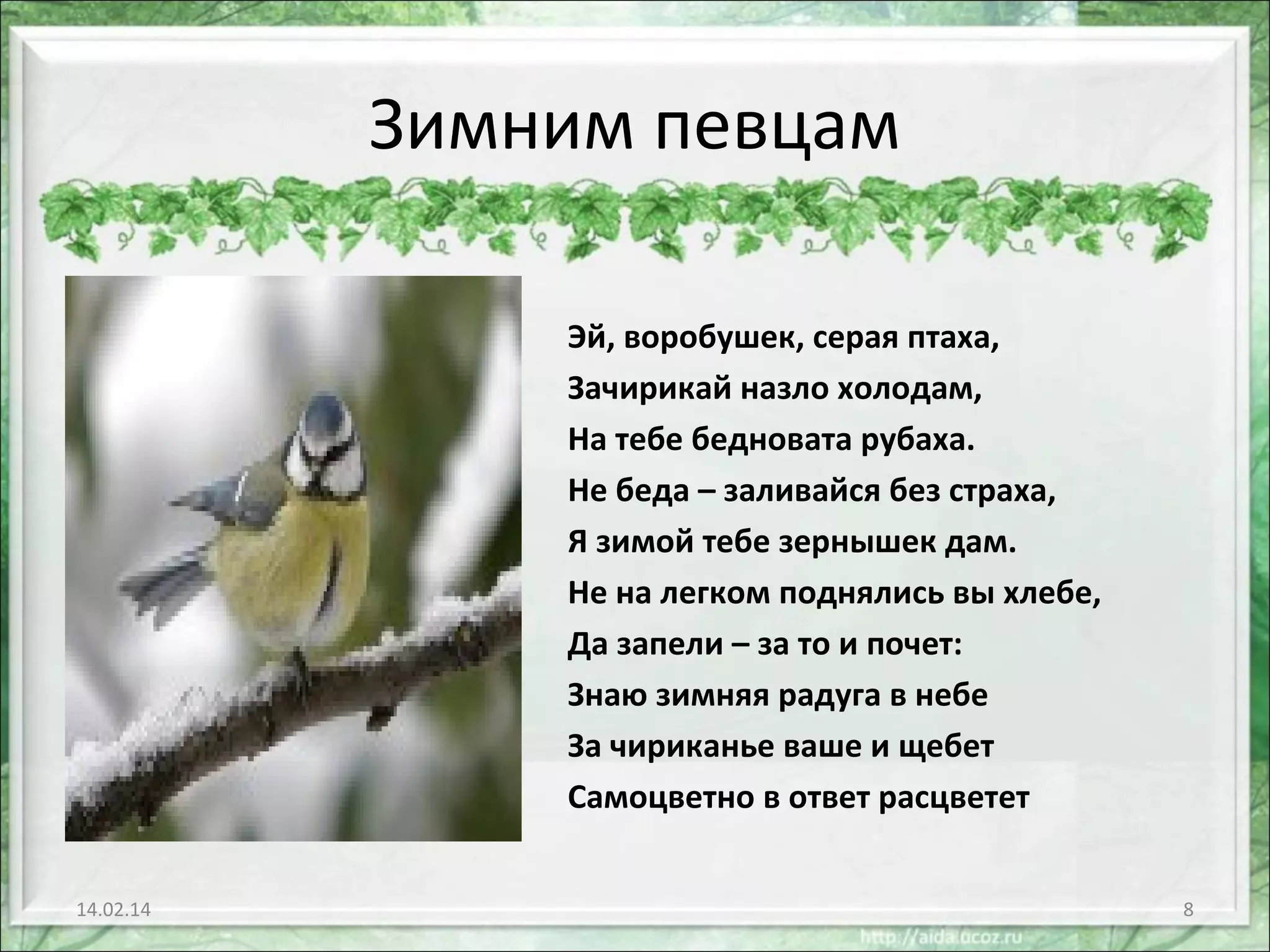 Зимним певцам
Эй, воробушек, серая птаха,
Зачирикай назло холодам,
На тебе бедновата рубаха.
Не беда – заливайся без страха,
Я зимой тебе зернышек дам.
Не на легком поднялись вы хлебе,
Да запели – за то и почет:
Знаю зимняя радуга в небе
За чириканье ваше и щебет
Самоцветно в ответ расцветет
14.02.14

8

 