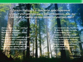 «Дятел» Найдите и поясните просторечные
слова , употребленные в стихотворении. Как вы
считаете, с какой целью автор их употребляет?

Дятел, дятел, ты не спятил?
Ты других уговори
Врачевать деревьям лапы
От зари и до зари.
Ты инструмент рабочий свой
Продай за лист осиновый,
На вечеринке птичьей спой
С малиновкой малиновой.
Чтоб сердце дрогнуло у звёзд,
Как под весенним током.

Ты голосист иль безголос,
В лесу не знают толком.
И околесицу несут
Синицы – желтопузики:
Мол, деревянный перестук
Для дятла слаще музыки.
А он стучит: тук-тук, тах-тах,
Весь в порохе древесном.
И носят сосны на руках
Его за эту песню.

 