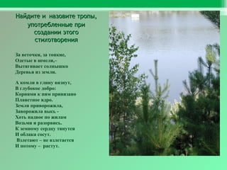 Найдите и назовите тропы,
употребленные при
создании этого
стихотворения
За веточки, за тонкие,
Одетые в шмели,–
Вытягивает солнышко
Деревья из земли.
А комли в глину вязнут,
В глубокое добро:
Корнями к ним привязано
Планетное ядро.
Земля приворожила,
Заворожила высь Хоть надвое по жилам
Возьми и разорвись.
К земному сердцу тянутся
И облака сосут.
Взлетают – не взлетается
И потому – растут.

 