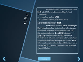 การพัฒนาโครงงานระบบการแจ้งเตือนการบ้านผ่าน
SMS ผูจดทาได้ศึกษาทฤษฎีและเอกสารที่เกี่ยวข้อง โดยมี
้ั
รายละเอียดดังนี้
2.1 การส่งข้อความรูปแบบ SMS
2.2 ความรูเ้ กี่ยวกับซอฟต์แวร์ที่ใช้การพัฒนาระบบ

2.1.1การส่งข้อความรูปแบบ SMS
SMS นันก็ย่อมาจากคาว่า Short Message
้
Service แปลได้ว่าเป็ น การบริการส่งข้อความสันๆ ที่ผานทาง
้
่
โทรศัพท์มือถือ ปั จจุบนคาดว่าจะรับส่งข้อความละไม่เกิน 160
ั
ตัวอักษรต่อการส่งข้อความ 1 ครัง SMS คล้ายเพจจิง
้
(paging) อย่างไรก็ตามข่าวสาร SMS ไม่ตองการให้
้
โทรศัพท์มือถือ ต้องเปิ ดอยู่และภายในช่วงและจะได้รบการจัดเก็บได้
ั
หลายวันจนกระทังเครื่องเปิ ดใช้และอยู่ภายในช่วง ข่าวสาร SMS
่
ได้รบการส่งผ่านภายในเซลเดียวกันหรือใครก็ได้ดวยความสามารถ
ั
้
บริการ roaming พวกเขาสามารถได้รบการส่งไปยังโทรศัพท์
ั
ดิจิตอลในวิธีอื่นด้วย

สารบัญ

 