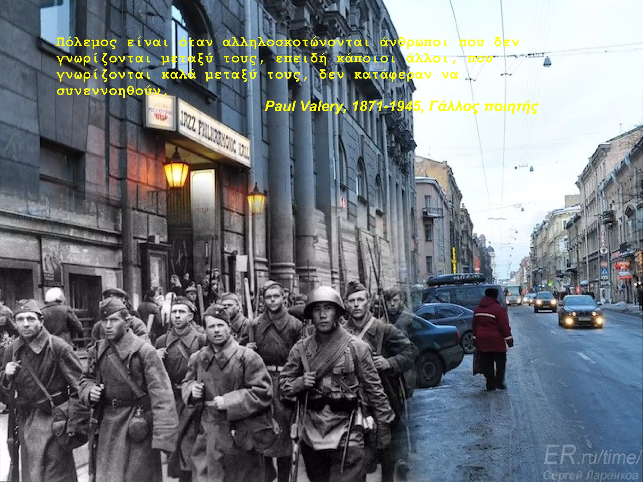 Πόλεμος είναι όταν αλληλοσκοτώνονται άνθρωποι που δεν
γνωρίζονται μεταξύ τους, επειδή κάποιοι άλλοι, που
γνωρίζονται καλά μεταξύ τους, δεν κατάφεραν να
συνεννοηθούν.
Paul Valery, 1871-1945, Γάλλος ποιητής

 