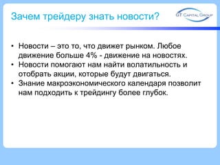 Зачем трейдеру знать новости?
• Новости – это то, что движет рынком. Любое
движение больше 4% - движение на новостях.
• Новости помогают нам найти волатильность и
отобрать акции, которые будут двигаться.
• Знание макроэкономического календаря позволит
нам подходить к трейдингу более глубок.

 
