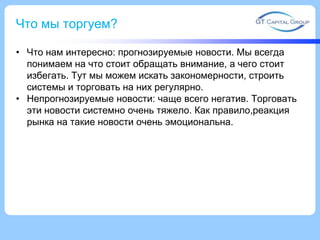 Что мы торгуем?
• Что нам интересно: прогнозируемые новости. Мы всегда
понимаем на что стоит обращать внимание, а чего стоит
избегать. Тут мы можем искать закономерности, строить
системы и торговать на них регулярно.
• Непрогнозируемые новости: чаще всего негатив. Торговать
эти новости системно очень тяжело. Как правило,реакция
рынка на такие новости очень эмоциональна.

 