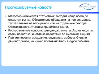 Прогнозируемые новости
• Макроэкономическая статистика: выходит чаще всего до
открытия рынка. Обязательно обращаем на нее внимание,
так как влияет на весь рынок или на отдельные сектора.
Обязательно учитываем при отборе акций.
• Корпоративные новости: дивиденды, отчеты. Акции ходят за
своей новостью, иногда за новостями по смежным акциям
• Прочие новости: заседания, слушанья, выборы. Сильно
двигают рынок, но нужно постоянно быть в курсе событий

 