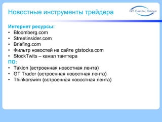 Новостные инструменты трейдера
Интернет ресурсы:
• Bloomberg.com
• Streetinsider.com
• Briefing.com
• Фильтр новостей на сайте gtstocks.com
• StockTwits – канал твиттера
ПО:
• Takion (встроенная новостная лента)
• GT Trader (встроенная новостная лента)
• Thinkorswim (встроенная новостная лента)

 
