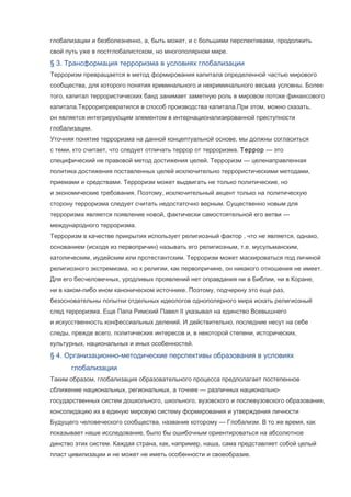 глобализации и безболезненно, а, быть может, и с большими перспективами, продолжить
свой путь уже в постглобалистском, но многополярном мире.

§ 3. Трансформация терроризма в условиях глобализации
Терроризм превращается в метод формирования капитала определенной частью мирового
сообщества, для которого понятия криминального и некриминального весьма условны. Более
того, капитал террористических банд занимает заметную роль в мировом потоке финансового
капитала.Террорипревратился в способ производства капитала.При этом, можно сказать,
он является интегрирующим элементом в интернационализированной преступности
глобализации.
Уточняя понятие терроризма на данной концептуальной основе, мы должны согласиться
с теми, кто считает, что следует отличать террор от терроризма. Террор — это
специфический не правовой метод достижения целей. Терроризм — целенаправленная
политика достижения поставленных целей исключительно террористическими методами,
приемами и средствами. Терроризм может выдвигать не только политические, но
и экономические требования. Поэтому, исключительный акцент только на политическую
сторону терроризма следует считать недостаточно верным. Существенно новым для
терроризма является появление новой, фактически самостоятельной его ветви —
международного терроризма.
Терроризм в качестве прикрытия использует религиозный фактор , что не является, однако,
основанием (исходя из первопричин) называть его религиозным, т.е. мусульманским,
католическим, иудейским или протестантским. Терроризм может маскироваться под личиной
религиозного экстремизма, но к религии, как первопричине, он никакого отношения не имеет.
Для его бесчеловечных, уродливых проявлений нет оправдания ни в Библии, ни в Коране,
ни в каком-либо ином каноническом источнике. Поэтому, подчеркну это еще раз,
безосновательны попытки отдельных идеологов однополярного мира искать религиозный
след терроризма. Еще Папа Римский Павел II указывал на единство Всевышнего
и искусственность конфессиальных делений. И действительно, последние несут на себе
следы, прежде всего, политических интересов и, в некоторой степени, исторических,
культурных, национальных и иных особенностей.

§ 4. Организационно-методические перспективы образования в условиях
глобализации
Таким образом, глобализация образовательного процесса предполагает постепенное
сближение национальных, региональных, а точнее — различных национальногосударственных систем дошкольного, школьного, вузовского и послевузовского образования,
консолидацию их в единую мировую систему формирования и утверждения личности
Будущего человеческого сообщества, название которому — Глобализм. В то же время, как
показывает наше исследование, было бы ошибочным ориентироваться на абсолютное
динство этих систем. Каждая страна, как, например, наша, сама представляет собой целый
пласт цивилизации и не может не иметь особенности и своеобразие.

 