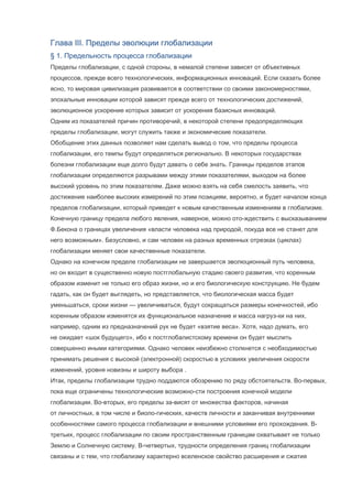 Глава III. Пределы эволюции глобализации
§ 1. Предельность процесса глобализации
Пределы глобализации, с одной стороны, в немалой степени зависят от объективных
процессов, прежде всего технологических, информационных инноваций. Если сказать более
ясно, то мировая цивилизация развивается в соответствии со своими закономерностями,
эпохальные инновации которой зависят прежде всего от технологических достижений,
эволюционное ускорение которых зависит от ускорения базисных инноваций.
Одним из показателей причин противоречий, в некоторой степени предопределяющих
пределы глобализации, могут служить также и экономические показатели.
Обобщение этих данных позволяет нам сделать вывод о том, что пределы процесса
глобализации, его темпы будут определяться регионально. В некоторых государствах
болезни глобализации еще долго будут давать о себе знать. Границы пределов этапов
глобализации определяются разрывами между этими показателями, выходом на более
высокий уровень по этим показателям. Даже можно взять на себя смелость заявить, что
достижение наиболее высоких измерений по этим позициям, вероятно, и будет началом конца
пределов глобализации, который приведет к новым качественным изменениям в глобализме.
Конечную границу предела любого явления, наверное, можно ото-ждествить с высказыванием
Ф.Бекона о границах увеличения «власти человека над природой, покуда все не станет для
него возможным». Безусловно, и сам человек на разных временных отрезках (циклах)
глобализации меняет свои качественные показатели.
Однако на конечном пределе глобализации не завершается эволюционный путь человека,
но он входит в существенно новую постглобальную стадию своего развития, что коренным
образом изменит не только его образ жизни, но и его биологическую конструкцию. Не будем
гадать, как он будет выглядеть, но представляется, что биологическая масса будет
уменьшаться, сроки жизни — увеличиваться, будут сокращаться размеры конечностей, ибо
коренным образом изменятся их функциональное назначение и масса нагруз-ки на них,
например, одним из предназначений рук не будет «взятие веса». Хотя, надо думать, его
не ожидает «шок будущего», ибо к постглобалистскому времени он будет мыслить
совершенно иными категориями. Однако человек неизбежно столкнется с необходимостью
принимать решения с высокой (электронной) скоростью в условиях увеличения скорости
изменений, уровня новизны и широту выбора .
Итак, пределы глобализации трудно поддаются обозрению по ряду обстоятельств. Во-первых,
пока еще ограничены технологические возможно-сти построения конечной модели
глобализации. Во-вторых, его пределы за-висят от множества факторов, начиная
от личностных, в том числе и биоло-гических, качеств личности и заканчивая внутренними
особенностями самого процесса глобализации и внешними условиями его прохождения. Втретьих, процесс глобализации по своим пространственным границам охватывает не только
Землю и Солнечную систему. В-четвертых, трудности определения границ глобализации
связаны и с тем, что глобализму характерно вселенское свойство расширения и сжатия

 