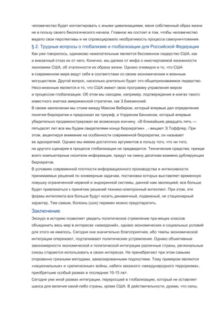 человечество будет контактировать с иными цивилизациями, меня собственный образ жизни
не в пользу своего биологического начала. Главное же состоит в том, чтобы человечество
видело свои перспективы и не спровоцировало необратимость процесса самоуничтожения.

§ 2. Трудные вопросы о глобализме и глобализации для Российской Федерации
Как уже говорилось, одинаково нежелательным является бессменное лидерство США, как
и внезапный отказ их от него. Конечно, мы далеки от мифа о неисчерпаемой жизненности
экономики США, об эталонности их образа жизни. Однако очевидно и то, что США
в современном мире ведут себя в соответствии со своим экономическим и военным
могуществом. Другой вопрос, насколько длительно будет это общепризнаваемое лидерство.
Несо-мненным является и то, что США имеют свою программу управления миром
и процессом глобализации. Об этом мы находим, например, подтверждение в книгах такого
известного знатока американской стратегии, как З.Бжезинский.
В своем заключении мы стоим между Максом Вебером, который впервые дал определение
понятия бюрократии и предсказал ее триумф, и Уорреном Беннисом, который впервые
убедительно продемонстрировал ее возможную кончину. «В ближайшие двадцать пять —
пятьдесят лет все мы будем свидетелями конца бюрократии» , - вещает Э.Тоффлер. При
этом, акцентируя внимание на особенности современной бюрократии, он называет
ее адхократией. Однако мы имеем достаточно аргументов в пользу того, что ни того,
ни другого сценария в процессе глобализации не предвидится. Технические средства, прежде
всего компьютерные носители информации, придут на смену десяткам взаимно дублирующих
бюрократов.
В условиях современной плотности информационного производства и интенсивности
принимаемых решений по конвеерным задачам, постановка которых выставляет временную
ловушку ограниченной нервной и эндокринной системы, данной нам эволюцией, все больше
будет привлекаться к принятию решений технико-электронный интеллект. При этом, эти
формы интеллекта все больше будут носить динамичный, подвижный, не стационарный
характер. Тем самым, болезнь (шок) перемен можно предотвратить.

Заключение
Экскурс в историю позволяет увидеть политическое стремление пра-вящих классов
объединить весь мир в интересах «македоний», однако экономических и социальных условий
для этого не имелось. Сегодня они значительно благоприятнее, ибо темпы экономической
интеграции опережают, подталкивают политические устремления. Однако объективные
закономерности экономической и политической интеграции различные страны, региональные
союзы стараются использовать в своих интересах. Не пренебрегают при этом самыми
откровенно грязными методами, замаскированными подлостями. Тому примером являются
«национальные» и «религиозные» войны, набеги заказного «международного терроризма»,
приобретшие особый размах в последние 10-15 лет.
Сегодня уже иной размах интеграции, переросшей в глобализацию, который не оставляет
шанса для величия какой-либо страны, кроме США. В действительности, думаю, что силы,

 