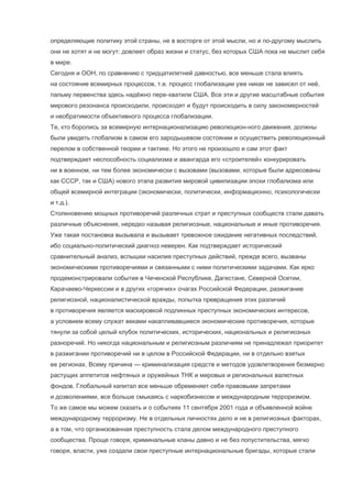 определяющие политику этой страны, не в восторге от этой мысли, но и по-другому мыслить
они не хотят и не могут: довлеет образ жизни и статус, без которых США пока не мыслит себя
в мире.
Сегодня и ООН, по сравнению с тридцатилетней давностью, все меньше стала влиять
на состояние всемирных процессов, т.е. процесс глобализации уже никак не зависел от неё,
пальму первенства здесь надёжно пере-хватили США. Все эти и другие масштабные события
мирового резонанса происходили, происходят и будут происходить в силу закономерностей
и необратимости объективного процесса глобализации.
Те, кто боролись за всемирную интернационализацию революцион-ного движения, должны
были увидеть глобализм в самом его зародышевом состоянии и осуществить революционный
перелом в собственной теории и тактике. Но этого не произошло и сам этот факт
подтверждает неспособность социализма и авангарда его «строителей» конкурировать
ни в военном, ни тем более экономически с вызовами (вызовами, которые были адресованы
как СССР, так и США) нового этапа развития мировой цивилизации эпохи глобализма или
общей всемирной интеграции (экономически, политически, информационно, психологически
и т.д.).
Столкновению мощных противоречий различных страт и преступных сообществ стали давать
различные объяснения, нередко называя религиозные, национальные и иные противоречия.
Уже такая постановка вызывала и вызывает тревожное ожидание негативных последствий,
ибо социально-политический диагноз неверен. Как подтверждает исторический
сравнительный анализ, вспышки насилия преступных действий, прежде всего, вызваны
экономическими противоречиями и связанными с ними политическими задачами. Как ярко
продемонстрировали события в Чеченской Республике, Дагестане, Северной Осетии,
Карачаево-Черкессии и в других «горячих» очагах Российской Федерации, разжигание
религиозной, националистической вражды, попытка превращения этих различий
в противоречия является маскировкой подлинных преступных экономических интересов,
а условием всему служат веками накапливавшиеся экономические противоречия, которые
тянули за собой целый клубок политических, исторических, национальных и религиозных
разноречий. Но никогда национальным и религиозным различиям не принадлежал приоритет
в разжигании противоречий ни в целом в Российской Федерации, ни в отдельно взятых
ее регионах. Всему причина — криминализация средств и методов удовлетворения безмерно
растущих аппетитов нефтяных и оружейных ТНК и мировых и региональных валютных
фондов. Глобальный капитал все меньше обременяет себя правовыми запретами
и дозволениями, все больше смыкаясь с наркобизнесом и международным терроризмом.
То же самое мы можем сказать и о событиях 11 сентября 2001 года и объявленной войне
международному терроризму. Не в отдельных личностях дело и не в религиозных факторах,
а в том, что организованная преступность стала делом международного преступного
сообщества. Проще говоря, криминальные кланы давно и не без попустительства, мягко
говоря, власти, уже создали свои преступные интернациональные бригады, которые стали

 