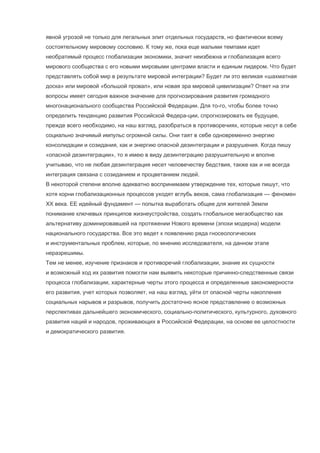 явной угрозой не только для легальных элит отдельных государств, но фактически всему
состоятельному мировому сословию. К тому же, пока еще малыми темпами идет
необратимый процесс глобализации экономики, значит неизбежна и глобализация всего
мирового сообщества с его новыми мировыми центрами власти и единым лидером. Что будет
представлять собой мир в результате мировой интеграции? Будет ли это великая «шахматная
доска» или мировой «большой провал», или новая эра мировой цивилизации? Ответ на эти
вопросы имеет сегодня важное значение для прогнозирования развития громадного
многонационального сообщества Российской Федерации. Для то-го, чтобы более точно
определить тенденцию развития Российской Федера-ции, спрогнозировать ее будущее,
прежде всего необходимо, на наш взгляд, разобраться в противоречиях, которые несут в себе
социально значимый импульс огромной силы. Они таят в себе одновременно энергию
консолидации и созидания, как и энергию опасной дезинтеграции и разрушения. Когда пишу
«опасной дезинтеграции», то я имею в виду дезинтеграцию разрушительную и вполне
учитываю, что не любая дезинтеграция несет человечеству бедствия, также как и не всегда
интеграция связана с созиданием и процветанием людей.
В некоторой степени вполне адекватно воспринимаем утверждение тех, которые пишут, что
хотя корни глобализационных процессов уходят вглубь веков, сама глобализация — феномен
XX века. ЕЕ идейный фундамент — попытка выработать общее для жителей Земли
понимание ключевых принципов жизнеустройства, создать глобальное мегаобщество как
альтернативу доминировавшей на протяжении Нового времени (эпохи модерна) модели
национального государства. Все это ведет к появлению ряда гносеологических
и инструментальных проблем, которые, по мнению исследователя, на данном этапе
неразрешимы.
Тем не менее, изучение признаков и противоречий глобализации, знание их сущности
и возможный ход их развития помогли нам выявить некоторые причинно-следственные связи
процесса глобализации, характерные черты этого процесса и определенные закономерности
его развития, учет которых позволяет, на наш взгляд, уйти от опасной черты накопления
социальных нарывов и разрывов, получить достаточно ясное представление о возможных
перспективах дальнейшего экономического, социально-политического, культурного, духовного
развития наций и народов, проживающих в Российской Федерации, на основе ее целостности
и демократического развития.

 