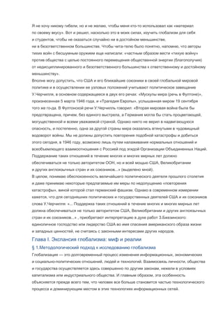 Я не хочу никому гибели, но и не желаю, чтобы меня кто-то использовал как «материал
по своему вкусу». Вот и решил, насколько это в моих силах, изучить глобализм для себя
и студентов, чтобы не оказаться случайно ни в достойном меньшинстве,
ни в безответственном большинстве. Чтобы чита-телю было понятно, напомню, что авторы
тихих войн с бесшумным оружием еще написали: «частным образом вести «тихую войну»
против общества с целью постоянного перемещения общественной энергии (благополучия)
от недисциплинированного и безответственного большинства к ответственному и достойному
меньшинству».
Вполне могу допустить, что США и его ближайшие союзники в своей глобальной мировой
политике и в осуществлении ее узловых положений учитывают политическое завещание
У.Черчилля, в основном содержащееся в двух его речах: «Мускулы мира (речь в Фултоне)»,
произнесенная 5 марта 1946 года, и «Трагедия Европы», услышанная миром 19 сентября
того же го-да. В Фултонской речи У.Черчилль говорил: «Вторая мировая война была бы
предотвращена, причем, без единого выстрела, а Германия могла бы стать процветающей,
могущественной и всеми уважаемой страной. Однако никто не верил в надвигающуюся
опасность, и постепенно, одна за другой страны мира оказались втянутыми в чудовищный
водоворот войны. Мы не должны допустить повторения подобной катастрофы и добиться
этого сегодня, в 1946 году, возможно лишь путем налаживания нормальных отношений и
всеобъемлющего взаимоотношения с Россией под эгидой Организации Объединенных Наций.
Поддержание таких отношений в течение многих и многих мирных лет должно
обеспечиваться не только авторитетом ООН, но и всей мощью США, Великобритании
и других англоязычных стран и их союзников...» (выделено мной).
В целом, понимаю обеспокоенность величайшего политического деятеля прошлого столетия
и даже принимаю некоторые предлагаемые им меры по недопущению «повторения
катастрофы», виной которой стал германский фашизм. Однако в современном измерении
кажется, что для сегодняшних политических и государственных деятелей США и их союзников
слова У.Черчилля: «... Поддержка таких отношений в течение многих и многих мирных лет
должна обеспечиваться не только авторитетом США, Великобритании и других англоязычных
стран и их союзников...» , приобретают интерпретацию в духе работ З.Бжезинского:
единоличное господство или лидерство США во имя спасения американского образа жизни
и западных ценностей, не считаясь с законными интересами других народов.

Глава I. Экспансия глобализма: миф и реалии
§ 1.Методологический подход к исследованию глобализма
Глобализация — это долговременный процесс изменения информационных, экономических
и социально-политических отношений, людей и технологий. Взаимосвязь личности, общества
и государства осуществляется здесь совершенно по другим законам, нежели в условиях
капитализма или индустриального общества. И главным образом, эта особенность
объясняется прежде всего тем, что человек все больше становится частью технологического
процесса и доминирующим местом в этих технологиях информационных сетей.

 