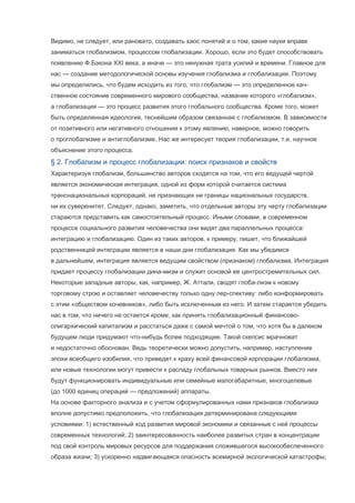 Видимо, не следует, или рановато, создавать хаос понятий и о том, какие науки вправе
заниматься глобализмом, процессом глобализации. Хорошо, если это будет способствовать
появлению Ф.Бэкона XXI века, а иначе — это ненужная трата усилий и времени. Главное для
нас — создание методологической основы изучения глобализма и глобализации. Поэтому
мы определились, что будем исходить из того, что глобализм — это определенное качственное состояние современного мирового сообщества, название которого «глобализм»,
а глобализация — это процесс развития этого глобального сообщества. Кроме того, может
быть определенная идеология, теснейшим образом связанная с глобализмом. В зависимости
от позитивного или негативного отношения к этому явлению, наверное, можно говорить
о проглобализме и антиглобализме. Нас же интересует теория глобализации, т.е. научное
объяснение этого процесса.

§ 2. Глобализм и процесс глобализации: поиск признаков и свойств
Характеризуя глобализм, большинство авторов сходятся на том, что его ведущей чертой
является экономическая интеграция, одной из форм которой считается система
транснациональных корпораций, не признающих ни границы национальных государств,
ни их суверенитет. Следует, однако, заметить, что отдельные авторы эту черту глобализации
стараются представить как самостоятельный процесс. Иными словами, в современном
процессе социального развития человечества они видят два параллельных процесса:
интеграцию и глобализацию. Один из таких авторов, к примеру, пишет, что ближайшей
родственницей интеграции является в наши дни глобализация. Как мы убедимся
в дальнейшем, интеграция является ведущим свойством (признаком) глобализма. Интеграция
придает процессу глобализации дина-мизм и служит основой ее центростремительных сил.
Некоторые западные авторы, как, например, Ж. Аттали, сводят глоба-лизм к новому
торговому строю и оставляет человечеству только одну пер-спективу: либо конформировать
с этим «обществом кочевников», либо быть исключенным из него. И затем старается убедить
нас в том, что ничего не остается кроме, как принять глобализационный финансовоолигархический капитализм и расстаться даже с самой мечтой о том, что хотя бы в далеком
будущем люди придумают что-нибудь более подходящее. Такой скепсис мрачноват
и недостаточно обоснован. Ведь теоретически можно допустить, например, наступление
эпохи всеобщего изобилия, что приведет к краху всей финансовой корпорации глобализма,
или новые технологии могут привести к распаду глобальных товарных рынков. Вместо них
будут функционировать индивидуальные или семейные малогабаритные, многоцелевые
(до 1000 единиц операций — предложений) аппараты.
На основе факторного анализа и с учетом сформулированных нами признаков глобализма
вполне допустимо предположить, что глобализация детерминирована следующими
условиями: 1) естественный ход развития мировой экономики и связанные с ней процессы
современных технологий; 2) заинтересованность наиболее развитых стран в концентрации
под свой контроль мировых ресурсов для поддержания сложившегося высокообеспеченного
образа жизни; 3) ускоренно надвигающаяся опасность всемирной экологической катастрофы;

 