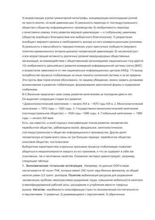4) возрастающая угроза гуманитарной катастрофы, инициирующая консолидацию усилий
не просто многих, но всей цивилиза-ции; 5) реальность перехода от постиндустриального
общества к обществу информационного производства; 6) необратимость перехода
к качественно новому этапу развития мировой цивилизации — к глобальному цивилизму
(обществу всеобщего благоденствия или выборочного благополучия); 7) разрастание
всеобщего мирового кризиса и необходимость выхода из него конвергенционными усилиями;
8) реальность и масштабность террористических угроз преступных сообществ (мирового
политико-криминального интерна-ционала) человеческой цивилизации; 9) численный рост
и все возрастающая активность различных уровней международных общественных
организаций, их взаимодействие с общественными организациями национальных госу-дарств;
10) необратимость дальнейшего развития всемирной информационной системы (сети) (ВИС)
и возрастание зависимости от нее национальных информационных центров (НИЦ); 11) выход
потребностей процесса глобализации на иные планеты солнечной системы и за ее пределы.
Эти группы фак-торов вполне обоснованно, по нашему убеждению, можно назвать условиями
возникновения и развития глобализации, формирования законченной формы и содержания
глобализма.
В.С.Васильев предлагает свою схему развития капитализма за последние двести лет.
Он выделяет следующие стадии его развития:
1.Домонополистический капитализм — начало XIX в. −1870 годы XIX в. 2. Монополистический
капитализм — 1870 годы — 1920 годы. 3. Государственно-монополистический капитализм
(постиндустриальное общество) — 1930 годы −1980 годы. 4. Глобальный капитализм — 1990
годы — начало XXI века.
Есть, как известно, и иной подход к классификации этапов развития человечества:
первобытное общество, рабовладельческое, феодальное, капиталистическое
(постиндустриальное) и общество информационного производства. Другие делят
человеческую историю всего лишь на три больших периода: первобытное общество,
классовое общество, постклассовое.
Выборочная характеристика отдельных признаков процесса глобализации позволяет
убедиться в неоднополярности каждого из его признаков, и что он содержит в себе как
позитивные, так и негативные свойства. Сказанное наглядно демонстрирует, например,
следующая таблица:
1. Экономическая тотальная интеграция. Например, по данным ООН в мире
насчитывается 40 тысяч ТНК, которые имеют 250 тысяч зару-бежных филиалов, их общий
капитал равен 2,6 трилл. долларов. Позитив:мобилизация ресурсов для разрешения
человеческих проблем; межотраслевое разделение труда; повышение мобильности капитала
и квалифицированной рабочей силы; расширение и углубление емкости товарных
рынков. Негатив: неизбежность классификации стран по экономической состоятельности
и перспективам: 1) развитые; 2) развивающиеся с перспективой; 3) обреченные

 