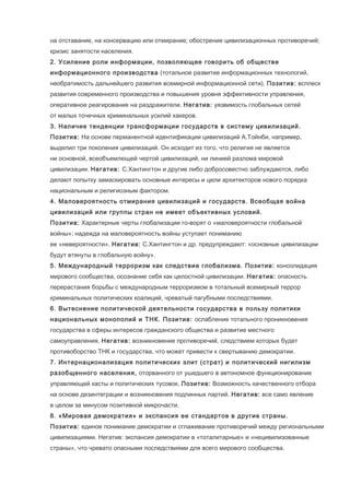 на отставание, на консервацию или отмирание; обострение цивилизационных противоречий;
кризис занятости населения.
2. Усиление роли информации, позволяющее говорить об обществе
информационного производства (тотальное развитие информационных технологий,
необратимость дальнейшего развития всемирной информационной сети). Позитив: всплеск
развития современного производства и повышения уровня эффективности управления,
оперативное реагирование на раздражители. Негатив: уязвимость глобальных сетей
от малых точечных криминальных усилий хакеров.
3. Наличие тенденции трансформации государств в систему цивилизаций.
Позитив: На основе перманентной идентификации цивилизаций А.Тойнби, например,
выделил три поколения цивилизаций. Он исходит из того, что религия не является
ни основной, всеобъемлющей чертой цивилизаций, ни линией разлома мировой
цивилизации. Негатив: С.Хантингтон и другие либо добросовестно заблуждаются, либо
делают попытку замаскировать основные интересы и цели архитекторов нового порядка
национальным и религиозным фактором.
4. Маловероятность отмирания цивилизаций и государств. Всеобщая война
цивилизаций или группы стран не имеет объективных условий.
Позитив: Характерные черты глобализации го-ворят о «маловероятности глобальной
войны»; надежда на маловероятность войны уступает пониманию
ее «невероятности». Негатив: С.Хантингтон и др. предупреждают: «основные цивилизации
будут втянуты в глобальную войну».
5. Международный терроризм как следствие глобализма. Позитив: консолидация
мирового сообщества, осознание себя как целостной цивилизации. Негатив: опасность
перерастания борьбы с международным терроризмом в тотальный всемирный террор
криминальных политических коалиций, чреватый пагубными последствиями.
6. Вытеснение политической деятельности государства в пользу политики
национальных монополий и ТНК. Позитив: ослабление тотального проникновения
государства в сферы интересов гражданского общества и развитие местного
самоуправления. Негатив: возникновение противоречий, следствием которых будет
противоборство ТНК и государства, что может привести к свертыванию демократии.
7. Интернационализация политических элит (страт) и политический нигилизм
разобщенного населения, оторванного от ушедшего в автономное функционирование
управляющей касты и политических тусовок. Позитив: Возможность качественного отбора
на основе дезинтеграции и возникновения подлинных партий. Негатив: все само явление
в целом за минусом позитивной микрочасти.
8. «Мировая демократия» и экспансия ее стандартов в другие страны.
Позитив: единое понимание демократии и сглаживание противоречий между региональными
цивилизациями. Негатив: экспансия демократии в «тоталитарные» и «нецивилизованные
страны», что чревато опасными последствиями для всего мирового сообщества.

 