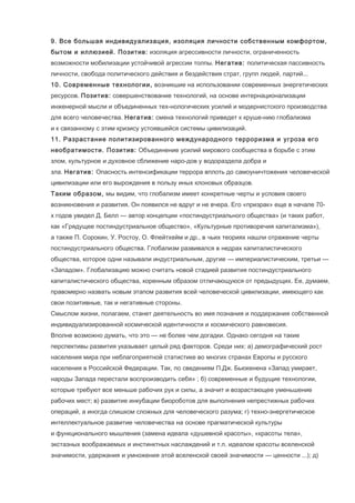9. Все большая индивидуализация, изоляция личности собственным комфортом,
бытом и иллюзией. Позитив: изоляция агрессивности личности, ограниченность
возможности мобилизации устойчивой агрессии толпы. Негатив: политическая пассивность
личности, свобода политического действия и бездействия страт, групп людей, партий...
10. Современные технологии, возникшие на использовании современных энергетических
ресурсов. Позитив: совершенствование технологий, на основе интернационализации
инженерной мысли и объединенных тех-нологических усилий и модернистского производства
для всего человечества. Негатив: смена технологий приведет к круше-нию глобализма
и к связанному с этим кризису устоявшейся системы цивилизаций.
11. Разрастание политизированного международного терроризма и угроза его
необратимости. Позитив: Объединение усилий мирового сообщества в борьбе с этим
злом, культурное и духовное сближение наро-дов у водораздела добра и
зла. Негатив: Опасность интенсификации террора вплоть до самоуничтожения человеческой
цивилизации или его вырождения в пользу иных клоновых образцов.
Таким образом, мы видим, что глобализм имеет конкретные черты и условия своего
возникновения и развития. Он появился не вдруг и не вчера. Его «призрак» еще в начале 70х годов увидел Д. Белл — автор концепции «постиндустриального общества» (и таких работ,
как «Грядущее постиндустриальное общество», «Культурные противоречия капитализма»),
а также П. Сорокин, У. Ростоу, О. Флейтхейм и др., в чьих теориях нашли отражение черты
постиндустриального общества. Глобализм развивался в недрах капиталистического
общества, которое одни называли индустриальным, другие — империалистическим, третьи —
«Западом». Глобализацию можно считать новой стадией развития постиндустриального
капиталистического общества, коренным образом отличающуюся от предыдущих. Ее, думаем,
правомерно назвать новым этапом развития всей человеческой цивилизации, имеющего как
свои позитивные, так и негативные стороны.
Смыслом жизни, полагаем, станет деятельность во имя познания и поддержания собственной
индивидуализированной космической идентичности и космического равновесия.
Вполне возможно думать, что это — не более чем догадки. Однако сегодня на такие
перспективы развития указывает целый ряд факторов. Среди них: а) демографический рост
населения мира при неблагоприятной статистике во многих странах Европы и русского
населения в Российской Федерации. Так, по сведениям П.Дж. Бьюкенена «Запад умирает,
народы Запада перестали воспроизводить себя» ; б) современные и будущие технологии,
которые требуют все меньше рабочих рук и силы, а значит и возрастающее уменьшение
рабочих мест; в) развитие инкубации биороботов для выполнения непрестижных рабочих
операций, а иногда слишком сложных для человеческого разума; г) техно-энергетическое
интеллектуальное развитие человечества на основе прагматической культуры
и функционального мышления (замена идеала «душевной красоты», «красоты тела»,
экстазных воображаемых и инстинктных наслаждений и т.п. идеалом красоты вселенской
значимости, удержания и умножения этой вселенской своей значимости — ценности ...); д)

 