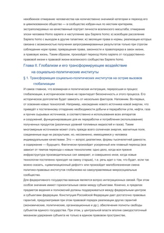 неизбежное отмирание человечества как количественно значимой категории и переход его
в цивилизованное общество — в сообщество избран-ных по жестким критериям,
экстраполируемых на качественный портрет личности вселенского масштаба; отмирание
эпохи человека Homo sapiens и наступление эры Sapiens homo; е) всеобщее расселение
Sapiens homo с выходом в другие галактики; ж) эволюция права в нормы, реализация которых
связана с возможностью получения запрограммированных результатов только при строгом
соблюдении норм права; превращения права, законности и правопорядка в закон жизни,
а правовую жизнь. Таким образом, произойдет переход Homo sapiens от государственноправовой жизни к правовой жизни вселенского сообщества Sapiens homo.

Глава II. Глобализм и его трансформирующее воздействие
на социально-политические институты
§ 1. Трансформация социально-политических институтов на острие вызовов
глобализации
И самое главное, что всемирная и политическая интеграция, переросшая в процесс
глобализации, в историческом плане не гарантирует бесконечность и этого процесса. Его
историческое долголетие будет зависеть от нескольких факторов. Напомним. Во-первых,
от освоения новых технологий. Например, нахождение нового источника новой энергии, что
приведёт к постепенному отпадению необходимости добычи и переработки угля, нефти, газа
и прочих сырьевых источников, а соответственно и использования всех аппаратов
и сооружений, функционировавших для их переработки и потребления (использования)
полученных продуктов (различных уровней топливных жидкостей и газов). Таким
многомерным источником может стать прежде всего солнечная энергия, магнитные поля,
соединенные еще не раскрытыми, но, несомненно, имеющимися у человека
индивидуальными качествами. Это — вопрос диалектики, формы тысячелетней давности,
а содержание — будущего. Фактически произойдет ускоренный или плавный переход (все
зависит от темпов перехода к новым технологиям: одно дело, когда вся прежня
инфраструктура производительных сил замирает, и совершенно иное, когда новые
технологии постепенно приходят на смену старым), т.е. речь идет о том, что будет, если так
можно сказать, «цивилизационный дефолт» или произойдет малоболезненная смена
политико-правовых институтов глобализма на самоуправляемые микросоциальные
сообщества.
Для федеративного государства важным является вопрос интеграционных связей. При этом
особое значение имеют горизонтальные связи между субъектами. Конечно, в пределах
предметов ведения и полномочий должны поддерживаться между федеральным центром
и субъектами федерации. Конституция Российской Федерации дает достаточно правовых
гарантий, предусматривая при этом правовой порядок реализации других гарантий
(экономические, политические, организационные и др.), обеспечения полноты свободы
субъектов единого государства. При этом, у центральной власти вполне самодостаточный
механизм удержания субъекта не только в едином правовом пространстве,

 