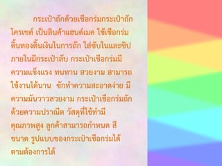 กระเป๋าถักด้วยเชือกร่มกระเป๋าถัก
โครเชต์ เป็นสินค้าแฮนด์เมค ใช้เชือกร่ม
ดิ้นทองดิ้นเงินในการถัก ใส่ซับในและซิป
ภายในมีกระเป๋าลับ กระเป๋าเชือกร่มมี
ความแข็งแรง ทนทาน สวยงาม สามารถ
ใช้งานได้นาน ซักทาความสะอาดง่าย มี
ความมันวาวสวยงาม กระเป๋าเชือกร่มถัก
ด้วยความปราณีต วัสดุที่ใช้ทามี
คุณภาพสูง ลูกค้าสามารถกาหนด สี
ขนาด รูปแบบของกระเป๋าเชือกร่มได้
ตามต้องการได้

 