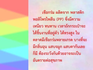 เชือกร่ม ผลิตจาก พลาสติก
พอลิโพรไพลีน (PP) ซึ่งมีความ
เหนียว ทนทาน เวลาถักกระเป๋าจะ
ได้ชิ้นงานที่อยู่ตัว ได้ทรงสูง ใน
ตลาดมีเชือกร่มหลายเกรด บางที่จะ
มีกลิ่นฉุน แสบจมูก แสบตากันเลย
ก็มี ต้องระวังกันด้วยอาจจะเป็น
อันตรายต่อสุขภาพ

 