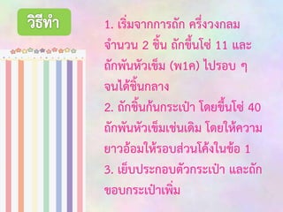 1. เริ่มจากการถัก ครึ่งวงกลม
จานวน 2 ชิ้น ถักขึ้นโซ่ 11 และ
ถักพันหัวเข็ม (พ1ค) ไปรอบ ๆ
จนได้ชิ้นกลาง
2. ถักชิ้นก้นกระเป๋า โดยขึ้นโซ่ 40
ถักพันหัวเข็มเช่นเดิม โดยให้ความ
ยาวอ้อมให้รอบส่วนโค้งในข้อ 1
3. เย็บประกอบตัวกระเป๋า และถัก
ขอบกระเป๋าเพิ่ม

 