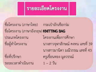 ชื่อโครงงาน (ภาษาไทย) กระเป๋าถัก๶ชือกร่ม
ชื่อโครงงาน (ภาษาอังกฤษ)
ประเภทโครงงาน
โครงงานเพื่อการศึกษา
ชื่อผู้ทาโครงงาน
นางสาวจุฬาลักษณ์ คงทน เลขที่ 39
นางสาวมานิตา มณีวรรณ เลขที่ 43
ชื่อที่ปรึกษา
ครูเขื่อนทอง มูลวรรณ์
ระยะเวลาดาเนินงาน
1 – 2 วัน

 