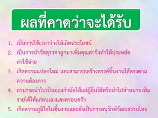 1. เป็นการใช้เวลาว่างให้เกิดประโยชน์
2. เป็นการนาวัสดุราคาถูกมาเพิ่มคุณค่าจึงทาให้ประหยัด
ค่าใช้จ่าย
3. เกิดความแปลกใหม่ และสามารถสร้างสรรค์ชิ้นงานได้ตรงตาม
ความต้องการ
4. สามารถนาไปเป็นของกานัลให้แก่ผู้อื่นได้หรือนาไปจาหน่ายเพิ่ม
รายได้ให้แก่ตนเองและครอบครัว
5. เกิดความภูมิใจในชิ้นงานและยังเป็นการอนุรักษ์วัฒนธรรมไทย

 