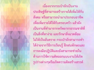 เนื่องจากกระเป๋าถักเป็นงาน
ประดิษฐ์ที่สามารถสร้างรายได้เพิ่มให้กับ
สังคม หรือสามารถนามาประกอบอาชีพ
เพื่อเพิ่มรายได้ให้กับครอบครัว แล้วยัง
เป็นงานที่ทามาจากทรัพยากรธรรมชาติที่
เป็นสิ่งที่หาง่าย และรักษาสิ่งแวดล้อม
ไม่ให้เป็นอันตราย กระเป๋าถักสามารถทา
ได้ง่ายจากวิธีการเรียนรู้ ฝึกฝนทักษะและ
การลงมือปฏิบัติและยังสามารถช่วยใน
ด้านการใช้ความคิดออกแบบงานให้เกิด
รูปร่างต่างๆหรือเกิดความคิดสร้างสรรค์

 