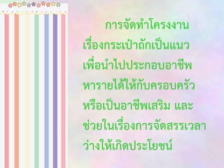 การจัดทาโครงงาน
เรื่องกระเป๋าถักเป็นแนว
เพื่อนาไปประกอบอาชีพ
หารายได้ให้กับครอบครัว
หรือเป็นอาชีพเสริม และ
ช่วยในเรื่องการจัดสรรเวลา
ว่างให้เกิดประโยชน์

 
