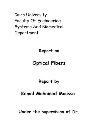 Cairo University
Faculty Of Engineering
Systems And Biomedical
Department

Report on

Optical Fibers

Report by

Kamal Mohamed Moussa

Under the supervision of Dr.

 