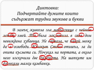 О

О ОО

Диктовка:
Подчертайте думите които
съдържат трудни звукове и букви

О

О

О

О О

О
О

О

О О
О

В замък живeeла зла магьосница с нейния
летящ змей. Тя била заключила в своя дом
невиждана хубавица. Не вярвала, че някой може
да я освободи. Юнакът Стойо отишъл, за да
опита късмета си. Почукал на портата, а около
него изскочили две джуджета. На шапките им
дзънкали малки камбанки.

 